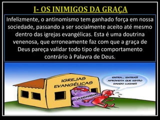 Infelizmente, o antinomismo tem ganhado força em nossa
sociedade, passando a ser socialmente aceito até mesmo
dentro das igrejas evangélicas. Esta é uma doutrina
venenosa, que erroneamente faz com que a graça de
Deus pareça validar todo tipo de comportamento
contrário à Palavra de Deus.
 