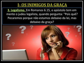 3. Legalismo. Em Romanos 6.15, o apóstolo tem em
mente o judeu legalista, quando pergunta: "Pois quê?
Pecaremos porque não estamos debaixo da lei, mas
debaixo da graça?
 