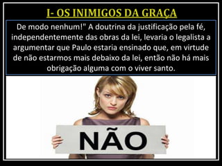 De modo nenhum!" A doutrina da justificação pela fé,
independentemente das obras da lei, levaria o legalista a
argumentar que Paulo estaria ensinado que, em virtude
de não estarmos mais debaixo da lei, então não há mais
obrigação alguma com o viver santo.
 