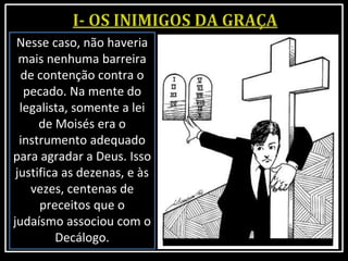 Nesse caso, não haveria
mais nenhuma barreira
de contenção contra o
pecado. Na mente do
legalista, somente a lei
de Moisés era o
instrumento adequado
para agradar a Deus. Isso
justifica as dezenas, e às
vezes, centenas de
preceitos que o
judaísmo associou com o
Decálogo.
 
