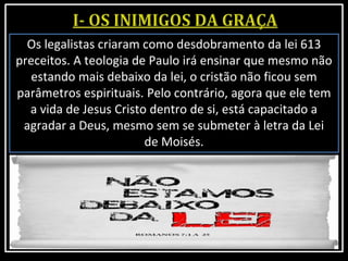 Os legalistas criaram como desdobramento da lei 613
preceitos. A teologia de Paulo irá ensinar que mesmo não
estando mais debaixo da lei, o cristão não ficou sem
parâmetros espirituais. Pelo contrário, agora que ele tem
a vida de Jesus Cristo dentro de si, está capacitado a
agradar a Deus, mesmo sem se submeter à letra da Lei
de Moisés.
 