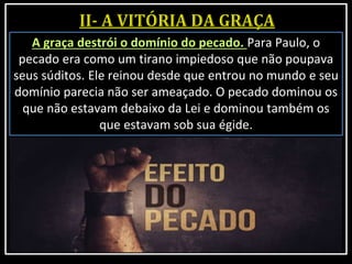 A graça destrói o domínio do pecado. Para Paulo, o
pecado era como um tirano impiedoso que não poupava
seus súditos. Ele reinou desde que entrou no mundo e seu
domínio parecia não ser ameaçado. O pecado dominou os
que não estavam debaixo da Lei e dominou também os
que estavam sob sua égide.
 