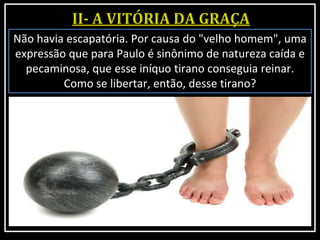 Não havia escapatória. Por causa do "velho homem", uma
expressão que para Paulo é sinônimo de natureza caída e
pecaminosa, que esse iníquo tirano conseguia reinar.
Como se libertar, então, desse tirano?
 