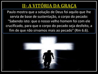 Paulo mostra que a solução de Deus foi aquilo que lhe
servia de base de sustentação, o corpo do pecado:
"Sabendo isto: que o nosso velho homem foi com ele
crucificado, para que o corpo do pecado seja desfeito, a
fim de que não sirvamos mais ao pecado" (Rm 6.6).
 