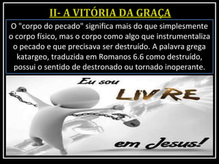 O "corpo do pecado" significa mais do que simplesmente
o corpo físico, mas o corpo como algo que instrumentaliza
o pecado e que precisava ser destruído. A palavra grega
katargeo, traduzida em Romanos 6.6 como destruído,
possui o sentido de destronado ou tornado inoperante.
 