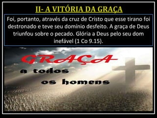 Foi, portanto, através da cruz de Cristo que esse tirano foi
destronado e teve seu domínio desfeito. A graça de Deus
triunfou sobre o pecado. Glória a Deus pelo seu dom
inefável (1 Co 9.15).
 