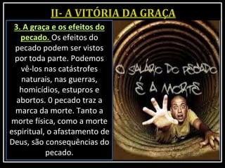 3. A graça e os efeitos do
pecado. Os efeitos do
pecado podem ser vistos
por toda parte. Podemos
vê-los nas catástrofes
naturais, nas guerras,
homicídios, estupros e
abortos. 0 pecado traz a
marca da morte. Tanto a
morte física, como a morte
espiritual, o afastamento de
Deus, são consequências do
pecado.
 
