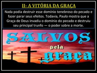 Nada podia destruir esse domínio tenebroso do pecado e
fazer parar seus efeitos. Todavia, Paulo mostra que a
Graça de Deus invadiu o domínio do pecado e destruiu
seu principal trunfo — o poder sobre a morte.
 