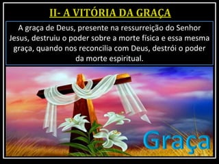 A graça de Deus, presente na ressurreição do Senhor
Jesus, destruiu o poder sobre a morte física e essa mesma
graça, quando nos reconcilia com Deus, destrói o poder
da morte espiritual.
 