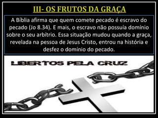 A Bíblia afirma que quem comete pecado é escravo do
pecado (Jo 8.34). E mais, o escravo não possuía domínio
sobre o seu arbítrio. Essa situação mudou quando a graça,
revelada na pessoa de Jesus Cristo, entrou na história e
desfez o domínio do pecado.
 