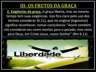 2. Exigências da graça. A graça liberta, mas ao mesmo
tempo tem suas exigências. Isso fica claro pelo uso dos
termos considerar (6.11), que no original (logizomai)
significa reconhecer, tomar consciência: "Assim também
vós considerai-vos como mortos para o pecado, mas vivos
para Deus, em Cristo Jesus, nosso Senhor" (Rm 6.11).
 