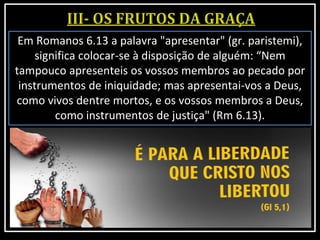 Em Romanos 6.13 a palavra "apresentar" (gr. paristemi),
significa colocar-se à disposição de alguém: “Nem
tampouco apresenteis os vossos membros ao pecado por
instrumentos de iniquidade; mas apresentai-vos a Deus,
como vivos dentre mortos, e os vossos membros a Deus,
como instrumentos de justiça" (Rm 6.13).
 