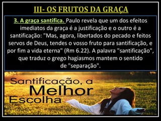 3. A graça santifica. Paulo revela que um dos efeitos
imediatos da graça é a justificação e o outro é a
santificação: "Mas, agora, libertados do pecado e feitos
servos de Deus, tendes o vosso fruto para santificação, e
por fim a vida eterna" (Rm 6.22). A palavra "santificação",
que traduz o grego hagiasmos mantem o sentido
de "separação".
 