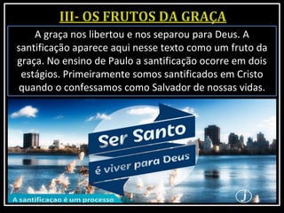 A graça nos libertou e nos separou para Deus. A
santificação aparece aqui nesse texto como um fruto da
graça. No ensino de Paulo a santificação ocorre em dois
estágios. Primeiramente somos santificados em Cristo
quando o confessamos como Salvador de nossas vidas.
 