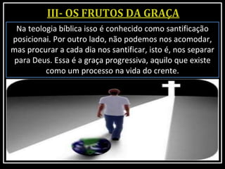 Na teologia bíblica isso é conhecido como santificação
posicionai. Por outro lado, não podemos nos acomodar,
mas procurar a cada dia nos santificar, isto é, nos separar
para Deus. Essa é a graça progressiva, aquilo que existe
como um processo na vida do crente.
 