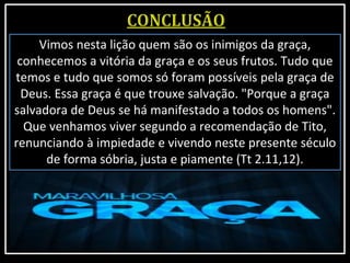 Vimos nesta lição quem são os inimigos da graça,
conhecemos a vitória da graça e os seus frutos. Tudo que
temos e tudo que somos só foram possíveis pela graça de
Deus. Essa graça é que trouxe salvação. "Porque a graça
salvadora de Deus se há manifestado a todos os homens".
Que venhamos viver segundo a recomendação de Tito,
renunciando à impiedade e vivendo neste presente século
de forma sóbria, justa e piamente (Tt 2.11,12).
 