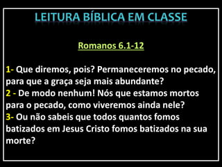 Romanos 6.1-12
1- Que diremos, pois? Permaneceremos no pecado,
para que a graça seja mais abundante?
2 - De modo nenhum! Nós que estamos mortos
para o pecado, como viveremos ainda nele?
3- Ou não sabeis que todos quantos fomos
batizados em Jesus Cristo fomos batizados na sua
morte?
 