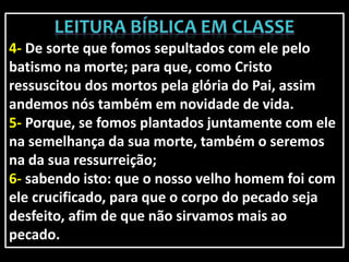 4- De sorte que fomos sepultados com ele pelo
batismo na morte; para que, como Cristo
ressuscitou dos mortos pela glória do Pai, assim
andemos nós também em novidade de vida.
5- Porque, se fomos plantados juntamente com ele
na semelhança da sua morte, também o seremos
na da sua ressurreição;
6- sabendo isto: que o nosso velho homem foi com
ele crucificado, para que o corpo do pecado seja
desfeito, afim de que não sirvamos mais ao
pecado.
 