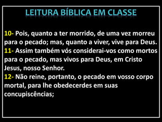 10- Pois, quanto a ter morrido, de uma vez morreu
para o pecado; mas, quanto a viver, vive para Deus.
11- Assim também vós considerai-vos como mortos
para o pecado, mas vivos para Deus, em Cristo
Jesus, nosso Senhor.
12- Não reine, portanto, o pecado em vosso corpo
mortal, para lhe obedecerdes em suas
concupiscências;
 