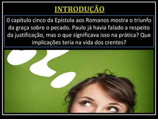 0 capítulo cinco da Epístola aos Romanos mostra o triunfo
da graça sobre o pecado. Paulo já havia falado a respeito
da justificação, mas o que significava isso na prática? Que
implicações teria na vida dos crentes?
 