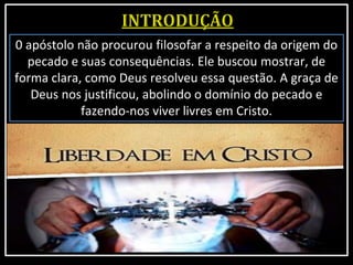 0 apóstolo não procurou filosofar a respeito da origem do
pecado e suas consequências. Ele buscou mostrar, de
forma clara, como Deus resolveu essa questão. A graça de
Deus nos justificou, abolindo o domínio do pecado e
fazendo-nos viver livres em Cristo.
 