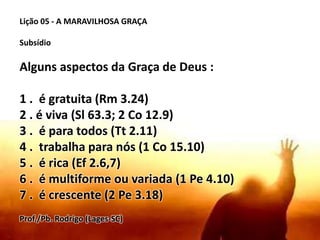 Lição 05 - A MARAVILHOSA GRAÇA
Subsídio
Alguns aspectos da Graça de Deus :
1 . é gratuita (Rm 3.24)
2 . é viva (Sl 63.3; 2 Co 12.9)
3 . é para todos (Tt 2.11)
4 . trabalha para nós (1 Co 15.10)
5 . é rica (Ef 2.6,7)
6 . é multiforme ou variada (1 Pe 4.10)
7 . é crescente (2 Pe 3.18)
Prof./Pb. Rodrigo (Lages-SC)
 