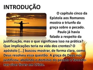 INTRODUÇÃO
O capítulo cinco da
Epístola aos Romanos
mostra o triunfo da
graça sobre o pecado.
Paulo já havia
falado a respeito da
justificação, mas o que significava isso na prática?
Que implicações teria na vida dos crentes? O
apóstolo [...] buscou mostrar, de forma clara, como
Deus resolveu essa questão. A graça de Deus nos
justificou, abolindo o domínio do pecado e fazendo-
nos viver livres em Cristo.
 