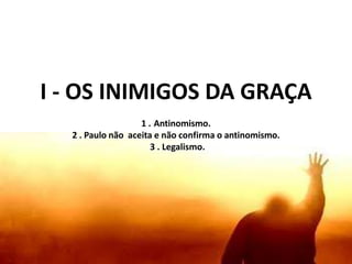 I - OS INIMIGOS DA GRAÇA
1 . Antinomismo.
2 . Paulo não aceita e não confirma o antinomismo.
3 . Legalismo.
 