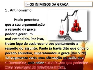 1 . Antinomismo.
Paulo percebeu
que a sua argumentação
a respeito da graça
poderia gerar um
mal-entendido. Por isso,
tratou logo de esclarecer o seu pensamento a
respeito do assunto. Paulo já havia dito que onde o
pecado abundou, superabundou a graça (Rm 5.20).
Tal argumento seria uma afirmação ao estilo dos
antinomistas, pois estes acreditavam que podemos
viver sem regras ou princípios morais.
I - OS INIMIGOS DA GRAÇA
 