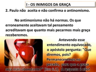 2. Paulo não aceita e não confirma o antinomismo.
No antimonismo não há normas. Os que
erroneamente aceitavam tal pensamento
acreditavam que quanto mais pecarmos mais graça
receberemos.
Antevendo esse
entendimento equivocado,
o apóstolo pergunta: "Que
diremos, pois?
Permaneceremos no
pecado, para que a graça
seja mais abundante?” (Rm 6.1). A resposta é não!
I - OS INIMIGOS DA GRAÇA
 