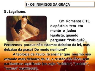 3 . Legalismo.
Em Romanos 6.15,
o apóstolo tem em
mente o judeu
legalista, quando
pergunta: “Pois quê?
Pecaremos porque não estamos debaixo da lei, mas
debaixo da graça? De modo nenhum!”
A teologia de Paulo irá ensinar que mesmo não
estando mais debaixo da lei, o cristão não ficou sem
parâmetros espirituais (ou seja: “critério”, “padrão”,
“norma” espirituais).
I - OS INIMIGOS DA GRAÇA
 