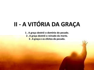 II - A VITÓRIA DA GRAÇA
1 . A graça destrói o domínio do pecado.
2 . A graça destrói o reinado da morte.
3 . A graça e os efeitos do pecado.
 