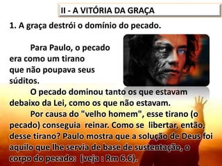 1. A graça destrói o domínio do pecado.
Para Paulo, o pecado
era como um tirano
que não poupava seus
súditos.
O pecado dominou tanto os que estavam
debaixo da Lei, como os que não estavam.
Por causa do "velho homem", esse tirano (o
pecado) conseguia reinar. Como se libertar, então,
desse tirano? Paulo mostra que a solução de Deus foi
aquilo que lhe servia de base de sustentação, o
corpo do pecado: (veja : Rm 6.6).
II - A VITÓRIA DA GRAÇA
 