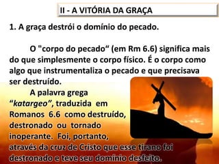 1. A graça destrói o domínio do pecado.
O "corpo do pecado“ (em Rm 6.6) significa mais
do que simplesmente o corpo físico. É o corpo como
algo que instrumentaliza o pecado e que precisava
ser destruído.
A palavra grega
“katargeo”, traduzida em
Romanos 6.6 como destruído, possui o sentido de
destronado ou tornado
inoperante. Foi, portanto,
através da cruz de Cristo que esse tirano foi
destronado e teve seu domínio desfeito.
II - A VITÓRIA DA GRAÇA
 