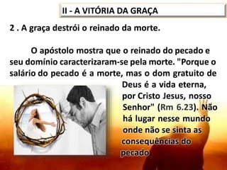 II - A VITÓRIA DA GRAÇA
2 . A graça destrói o reinado da morte.
O apóstolo mostra que o reinado do pecado e
seu domínio caracterizaram-se pela morte. "Porque o
salário do pecado é a morte, mas o dom gratuito de
Deus é a vida eterna,
por Cristo Jesus, nosso
Senhor" (Rm 6.23). Não
há lugar nesse mundo
onde não se sinta as
consequências do
pecado.
 