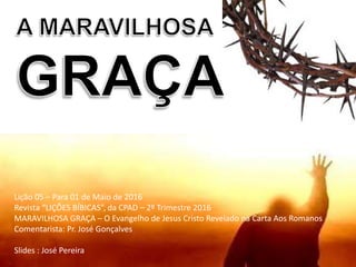 Lição 05 – Para 01 de Maio de 2016
Revista “LIÇÕES BÍBICAS”, da CPAD – 2º Trimestre 2016
MARAVILHOSA GRAÇA – O Evangelho de Jesus Cristo Revelado na Carta Aos Romanos
Comentarista: Pr. José Gonçalves
Slides : José Pereira
 