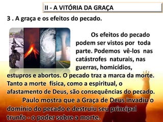 3 . A graça e os efeitos do pecado.
Os efeitos do pecado
podem ser vistos por toda
parte. Podemos vê-los nas
catástrofes naturais, nas
guerras, homicídios,
estupros e abortos. O pecado traz a marca da morte.
Tanto a morte física, como a espiritual, o
afastamento de Deus, são consequências do pecado.
Paulo mostra que a Graça de Deus invadiu o
domínio do pecado e destruiu seu principal
trunfo - o poder sobre a morte.
II - A VITÓRIA DA GRAÇA
 