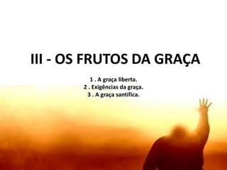 III - OS FRUTOS DA GRAÇA
1 . A graça liberta.
2 . Exigências da graça.
3 . A graça santifica.
 