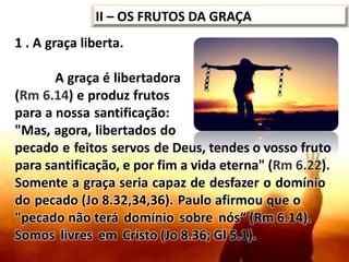 1 . A graça liberta.
A graça é libertadora
(Rm 6.14) e produz frutos
para a nossa santificação:
"Mas, agora, libertados do
pecado e feitos servos de Deus, tendes o vosso fruto
para santificação, e por fim a vida eterna" (Rm 6.22).
Somente a graça seria capaz de desfazer o domínio
do pecado (Jo 8.32,34,36). Paulo afirmou que o
"pecado não terá domínio sobre nós“ (Rm 6.14).
Somos livres em Cristo (Jo 8.36; Gl 5.1).
II – OS FRUTOS DA GRAÇA
 
