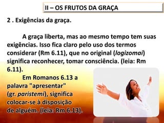 2 . Exigências da graça.
A graça liberta, mas ao mesmo tempo tem suas
exigências. Isso fica claro pelo uso dos termos
considerar (Rm 6.11), que no original (logizomai)
significa reconhecer, tomar consciência. (leia: Rm
6.11).
Em Romanos 6.13 a
palavra "apresentar"
(gr. paristemi), significa
colocar-se à disposição
de alguém. (leia: Rm 6.13).
II – OS FRUTOS DA GRAÇA
 