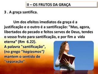 II – OS FRUTOS DA GRAÇA
3 . A graça santifica.
Um dos efeitos imediatos da graça é a
justificação e o outro é a santificação: "Mas, agora,
libertados do pecado e feitos servos de Deus, tendes
o vosso fruto para santificação, e por fim a vida
eterna“ (Rm 6.22).
A palavra "santificação",
(no grego “hagiasmos”)
mantem o sentido de
"separação".
 