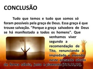 CONCLUSÃO
Tudo que temos e tudo que somos só
foram possíveis pela graça de Deus. Essa graça é que
trouxe salvação. "Porque a graça salvadora de Deus
se há manifestado a todos os homens". Que
venhamos viver
segundo a
recomendação de
Tito, renunciando à
impiedade e vivendo
neste presente século
de forma sóbria, justa e piamente (Tt 2.11,12).
 