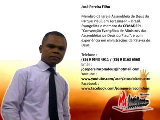 José Pereira Filho
Membro da Igreja Assembléia de Deus do
Parque Piauí, em Teresina-PI – Brasil.
Evangelista e membro da CEMADEPI –
“Convenção Evangélica de Ministros das
Assembléias de Deus do Piauí”, e com
experiência em ministrações da Palavra de
Deus.
Telefone :
(86) 9 9543 4911 / (86) 9 8163 6568
Email :
josepereiracomdeus@hotmail.com
Youtube :
www.youtube.com/user/atosdoisequatro
Facebook :
www.facebook.com/josepereiracomdeus
 