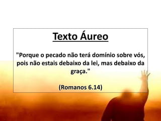 Texto Áureo
"Porque o pecado não terá domínio sobre vós,
pois não estais debaixo da lei, mas debaixo da
graça."
(Romanos 6.14)
 