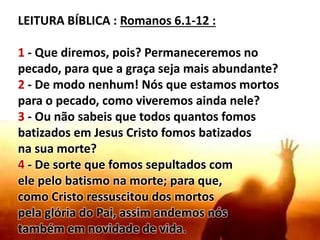 LEITURA BÍBLICA : Romanos 6.1-12 :
1 - Que diremos, pois? Permaneceremos no
pecado, para que a graça seja mais abundante?
2 - De modo nenhum! Nós que estamos mortos
para o pecado, como viveremos ainda nele?
3 - Ou não sabeis que todos quantos fomos
batizados em Jesus Cristo fomos batizados
na sua morte?
4 - De sorte que fomos sepultados com
ele pelo batismo na morte; para que,
como Cristo ressuscitou dos mortos
pela glória do Pai, assim andemos nós
também em novidade de vida.
 