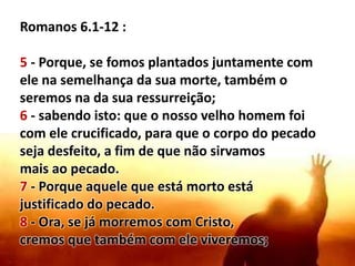 Romanos 6.1-12 :
5 - Porque, se fomos plantados juntamente com
ele na semelhança da sua morte, também o
seremos na da sua ressurreição;
6 - sabendo isto: que o nosso velho homem foi
com ele crucificado, para que o corpo do pecado
seja desfeito, a fim de que não sirvamos
mais ao pecado.
7 - Porque aquele que está morto está
justificado do pecado.
8 - Ora, se já morremos com Cristo,
cremos que também com ele viveremos;
 