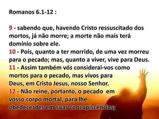 Romanos 6.1-12 :
9 - sabendo que, havendo Cristo ressuscitado dos
mortos, já não morre; a morte não mais terá
domínio sobre ele.
10 - Pois, quanto a ter morrido, de uma vez morreu
para o pecado; mas, quanto a viver, vive para Deus.
11 - Assim também vós considerai-vos como
mortos para o pecado, mas vivos para
Deus, em Cristo Jesus, nosso Senhor.
12 - Não reine, portanto, o pecado em
vosso corpo mortal, para lhe
obedecerdes em suas concupiscências;
 