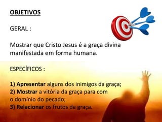 OBJETIVOS
GERAL :
Mostrar que Cristo Jesus é a graça divina
manifestada em forma humana.
ESPECÍFICOS :
1) Apresentar alguns dos inimigos da graça;
2) Mostrar a vitória da graça para com
o domínio do pecado;
3) Relacionar os frutos da graça.
 