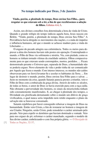 No tempo indicado por Deus, 3 de Janeiro

        Vindo, porém, a plenitude do tempo, Deus enviou Seu Filho... para
       resgatar os que estavam sob a lei, a ﬁm de que recebêssemos a adoção
                             de ﬁlhos. Gálatas 4:4, 5.

          Assim, nos divinos conselhos fora determinada a hora da vinda de Cristo.
      Quando o grande relógio do tempo indicou aquela hora, Jesus nasceu em
      Belém. “Vindo, porém, a plenitude do tempo, Deus enviou Seu Filho.” A
      Providência havia dirigido os movimentos das nações, e a onda do impulso
      e inﬂuência humanos, até que o mundo se achasse maduro para a vinda do
      Libertador. ...
          O engano do pecado atingira sua culminância. Todos os meios para de-
      pravar a alma dos homens haviam sido postos em operação. Contemplando o
      mundo, o Filho de Deus viu sofrimento e miséria. Viu, com piedade, como os
      homens se tinham tornado vítimas da crueldade satânica. Olhou compassiva-
      mente para os que estavam sendo corrompidos, mortos, perdidos. ... Ficara
      demonstrado perante o Universo que, separada de Deus, a humanidade não
      se poderia erguer. Novo elemento de vida e poder tinha de ser comunicado
      por Aquele que ﬁzera o mundo. Com intenso interesse, os mundos não caídos
      observavam para ver Jeová levantar-Se e assolar os habitantes da Terra. ... Em
      lugar de destruir o mundo, porém, Deus enviou Seu Filho para o salvar. ...
      Justo no momento da crise, quando Satanás parecia prestes a triunfar, veio o
      Filho de Deus com a embaixada da graça divina. Através de todos os séculos,
      de todas as horas, o amor de Deus se havia exercido para com a raça caída.
      Não obstante a perversidade dos homens, os sinais da misericórdia tinham
      sido constantemente manifestados. E, ao chegar à plenitude dos tempos, a
      Divindade era gloriﬁcada derramando sobre o mundo um dilúvio de graça
      viviﬁcadora, o qual nunca seria impedido nem retido enquanto o plano da
      salvação não se houvesse consumado.
          Satanás rejubilava por haver conseguido rebaixar a imagem de Deus na
      humanidade. Então veio Cristo, a ﬁm de restaurar no homem a imagem de
      seu Criador. Ninguém, senão Cristo, pode remodelar o caráter arruinado pelo
      pecado. Veio para expelir os demônios que haviam dominado a vontade. Veio
      para nos erguer do pó, reformar o caráter manchado, segundo o modelo de
      Seu divino caráter, embelezando-o com Sua própria glória. — O Desejado de
[5]   Todas as Nações, 32-37.




                                            6
 