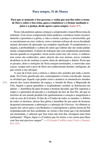 Para sempre, 31 de Março

       Para que se aumente o Seu governo, e venha paz sem ﬁm sobre o trono
        de Davi e sobre o Seu reino, para o estabelecer e o ﬁrmar mediante o
              juízo e a justiça, desde agora e para sempre. Isaías 9:7.

           Nesta vida podemos apenas começar a compreender o maravilhoso tema da
       redenção. Com nossa compreensão ﬁnita podemos considerar muito encareci-
       damente a ignomínia e a glória, a vida e a morte, a justiça e a misericórdia, que
       se encontraram na cruz; todavia, com o máximo esforço de nossa faculdade
       mental, deixamos de apreender seu completo signiﬁcado. O comprimento e a
       largura, a profundidade e a altura do amor que redime não são senão palida-
       mente compreendidos. O plano da redenção não será amplamente penetrado,
       mesmo quando os resgatados virem assim como eles são vistos, e conhece-
       rem como são conhecidos; antes, através das eras eternas, novas verdades
       desdobrar-se-ão de contínuo à mente cheia de admiração e deleite. Posto que
       os pesares, dores e tentações da Terra estejam terminados, e removidas suas
       causas, sempre terá o povo de Deus um conhecimento distinto, inteligente, do
       que custou a sua salvação.
           A cruz de Cristo será a ciência e cântico dos remidos por toda a eterni-
       dade. No Cristo gloriﬁcado eles contemplarão o Cristo cruciﬁcado. Jamais
       se olvidará que Aquele cujo poder criou e manteve os inumeráveis mundos
[94]   através dos vastos domínios do espaço, o Amado de Deus, a Majestade do
       Céu, Aquele a quem querubins e resplendentes seraﬁns se deleitavam em
       adorar — humilhou-Se para levantar o homem decaído; que Ele suportou a
       culpa e a ignomínia do pecado e a ocultação da face de Seu Pai, até que as
       misérias de um mundo perdido Lhe quebrantaram o coração e aniquilaram a
       vida na cruz do Calvário. O fato de o Criador de todos os mundos, o Árbitro
       de todos os destinos, deixar Sua glória e humilhar-Se por amor do homem,
       despertará eternamente a admiração e a adoração do Universo. Ao olharem as
       nações dos salvos para o seu Redentor e contemplarem a glória eterna do Pai
       resplandecendo em Seu semblante; ao verem o Seu trono que é de eternidade
       em eternidade, e saberem que Seu reino não terá ﬁm, irrompem num hino
       arrebatador: “Digno, digno é o Cordeiro que foi morto, e nos remiu para Deus
       com Seu mui precioso sangue!” — O Grande Conﬂito entre Cristo e Satanás,
       651, 652.




                                              96
 